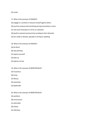 (E) create
17. What is the synonym of DIGRESS?
(A) engage in a contest or measure oneself against others
(B) say that someone did something wrong (committed a crime)
(C) visit some holy place or shrine as a devotee
(D) pacify or placate (someone) by acceding to their demands
(E) turn aside or deviate, specially in writing or speaking
18. What is the antonym of DIGRESS?
(A) be direct
(B) stop working
(C) express yourself
(D) take up
(E) express sorrow
19. What is the synonym of MERETRICIOUS?
(A) incautious
(B) tricky
(C) fibrous
(D) automatic
(E) deplorable
20. What is the antonym of MERETRICIOUS?
(A) aesthetic
(B) unconscious
(C) admirable
(D) artless
(E) ridiculous
 