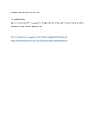 Antonyms: be direct; concentrate; focus
10. MERETRICIOUS
Synonyms: alluring by false or gaudy show; deceptive beauty; flashy; superficially alluring; tawdry; tricky
Antonyms: artless; authentic; genuine; plain
To learn and practice more, please install the following app (100% free forever).
https://play.google.com/store/apps/details?id=com.oxybell.greexamvocabulary
 