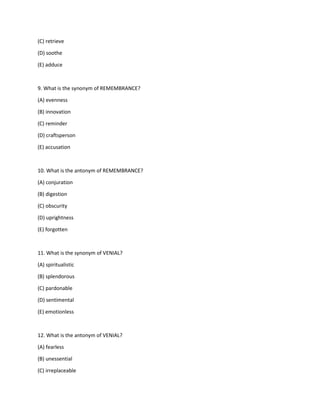(C) retrieve
(D) soothe
(E) adduce
9. What is the synonym of REMEMBRANCE?
(A) evenness
(B) innovation
(C) reminder
(D) craftsperson
(E) accusation
10. What is the antonym of REMEMBRANCE?
(A) conjuration
(B) digestion
(C) obscurity
(D) uprightness
(E) forgotten
11. What is the synonym of VENIAL?
(A) spiritualistic
(B) splendorous
(C) pardonable
(D) sentimental
(E) emotionless
12. What is the antonym of VENIAL?
(A) fearless
(B) unessential
(C) irreplaceable
 
