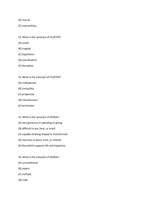 (D) mortal
(E) unpropitious
13. What is the synonym of FLUSTER?
(A) assets
(B) tragedy
(C) hypothesis
(D) coordination
(E) disruption
14. What is the antonym of FLUSTER?
(A) craftsperson
(B) tranquility
(C) propensity
(D) valuelessness
(E) terminator
15. What is the synonym of GENIAL?
(A) very generous in spending or giving
(B) difficult to see, hear, or smell
(C) capable of being shaped or transformed
(D) nearness in place, time, or relation
(E) that which supports life and happiness
16. What is the antonym of GENIAL?
(A) unconditional
(B) expert
(C) civilized
(D) rude
 