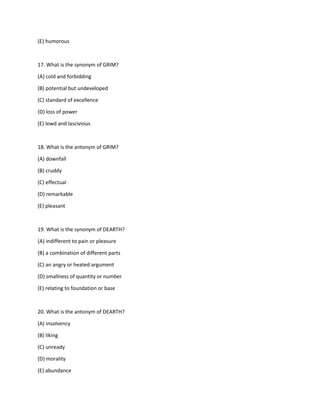 (E) humorous
17. What is the synonym of GRIM?
(A) cold and forbidding
(B) potential but undeveloped
(C) standard of excellence
(D) loss of power
(E) lewd and lascivious
18. What is the antonym of GRIM?
(A) downfall
(B) cruddy
(C) effectual
(D) remarkable
(E) pleasant
19. What is the synonym of DEARTH?
(A) indifferent to pain or pleasure
(B) a combination of different parts
(C) an angry or heated argument
(D) smallness of quantity or number
(E) relating to foundation or base
20. What is the antonym of DEARTH?
(A) insolvency
(B) liking
(C) unready
(D) morality
(E) abundance
 
