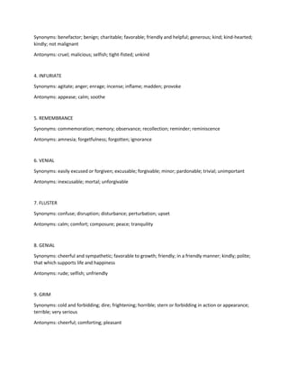 Synonyms: benefactor; benign; charitable; favorable; friendly and helpful; generous; kind; kind-hearted;
kindly; not malignant
Antonyms: cruel; malicious; selfish; tight-fisted; unkind
4. INFURIATE
Synonyms: agitate; anger; enrage; incense; inflame; madden; provoke
Antonyms: appease; calm; soothe
5. REMEMBRANCE
Synonyms: commemoration; memory; observance; recollection; reminder; reminiscence
Antonyms: amnesia; forgetfulness; forgotten; ignorance
6. VENIAL
Synonyms: easily excused or forgiven; excusable; forgivable; minor; pardonable; trivial; unimportant
Antonyms: inexcusable; mortal; unforgivable
7. FLUSTER
Synonyms: confuse; disruption; disturbance; perturbation; upset
Antonyms: calm; comfort; composure; peace; tranquility
8. GENIAL
Synonyms: cheerful and sympathetic; favorable to growth; friendly; in a friendly manner; kindly; polite;
that which supports life and happiness
Antonyms: rude; selfish; unfriendly
9. GRIM
Synonyms: cold and forbidding; dire; frightening; horrible; stern or forbidding in action or appearance;
terrible; very serious
Antonyms: cheerful; comforting; pleasant
 