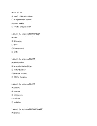 (A) out of a job
(B) legally void and ineffective
(C) an agreement of opinion
(D) on the way to
(E) suitable for a profession
6. What is the antonym of CONSENSUS?
(A) odor
(B) delectation
(C) price
(D) disagreement
(E) lands
7. What is the synonym of QUIP?
(A) a witty remark
(B) an unprincipled politician
(C) husband and wife
(D) a natural tendency
(E) fight for liberation
8. What is the antonym of QUIP?
(A) sarcasm
(B) seashore
(C) carelessness
(D) criticism
(E) barbarian
9. What is the synonym of PROPORTIONATE?
(A) balanced
 