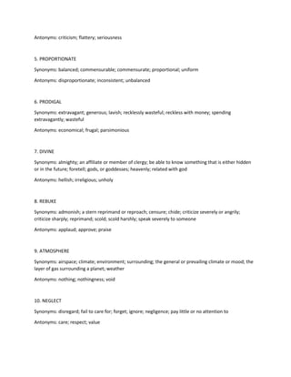 Antonyms: criticism; flattery; seriousness
5. PROPORTIONATE
Synonyms: balanced; commensurable; commensurate; proportional; uniform
Antonyms: disproportionate; inconsistent; unbalanced
6. PRODIGAL
Synonyms: extravagant; generous; lavish; recklessly wasteful; reckless with money; spending
extravagantly; wasteful
Antonyms: economical; frugal; parsimonious
7. DIVINE
Synonyms: almighty; an affiliate or member of clergy; be able to know something that is either hidden
or in the future; foretell; gods, or goddesses; heavenly; related with god
Antonyms: hellish; irreligious; unholy
8. REBUKE
Synonyms: admonish; a stern reprimand or reproach; censure; chide; criticize severely or angrily;
criticize sharply; reprimand; scold; scold harshly; speak severely to someone
Antonyms: applaud; approve; praise
9. ATMOSPHERE
Synonyms: airspace; climate; environment; surrounding; the general or prevailing climate or mood; the
layer of gas surrounding a planet; weather
Antonyms: nothing; nothingness; void
10. NEGLECT
Synonyms: disregard; fail to care for; forget; ignore; negligence; pay little or no attention to
Antonyms: care; respect; value
 