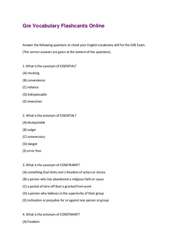 Gre Vocabulary Flashcards Online
Answer the following questions to check your English vocabulary skill for the GRE Exam.
(The correct answers are given at the bottom of the questions)
1. What is the synonym of ESSENTIAL?
(A) mocking
(B) convenience
(C) reliance
(D) indispensable
(E) newcomer
2. What is the antonym of ESSENTIAL?
(A) disreputable
(B) vulgar
(C) unnecessary
(D) danger
(E) error-free
3. What is the synonym of CONSTRAINT?
(A) something that limits one’s freedom of action or choice
(B) a person who has abandoned a religious faith or cause
(C) a period of time off that is granted from work
(D) a person who believes in the superiority of their group
(E) inclination or prejudice for or against one person or group
4. What is the antonym of CONSTRAINT?
(A) freedom
 