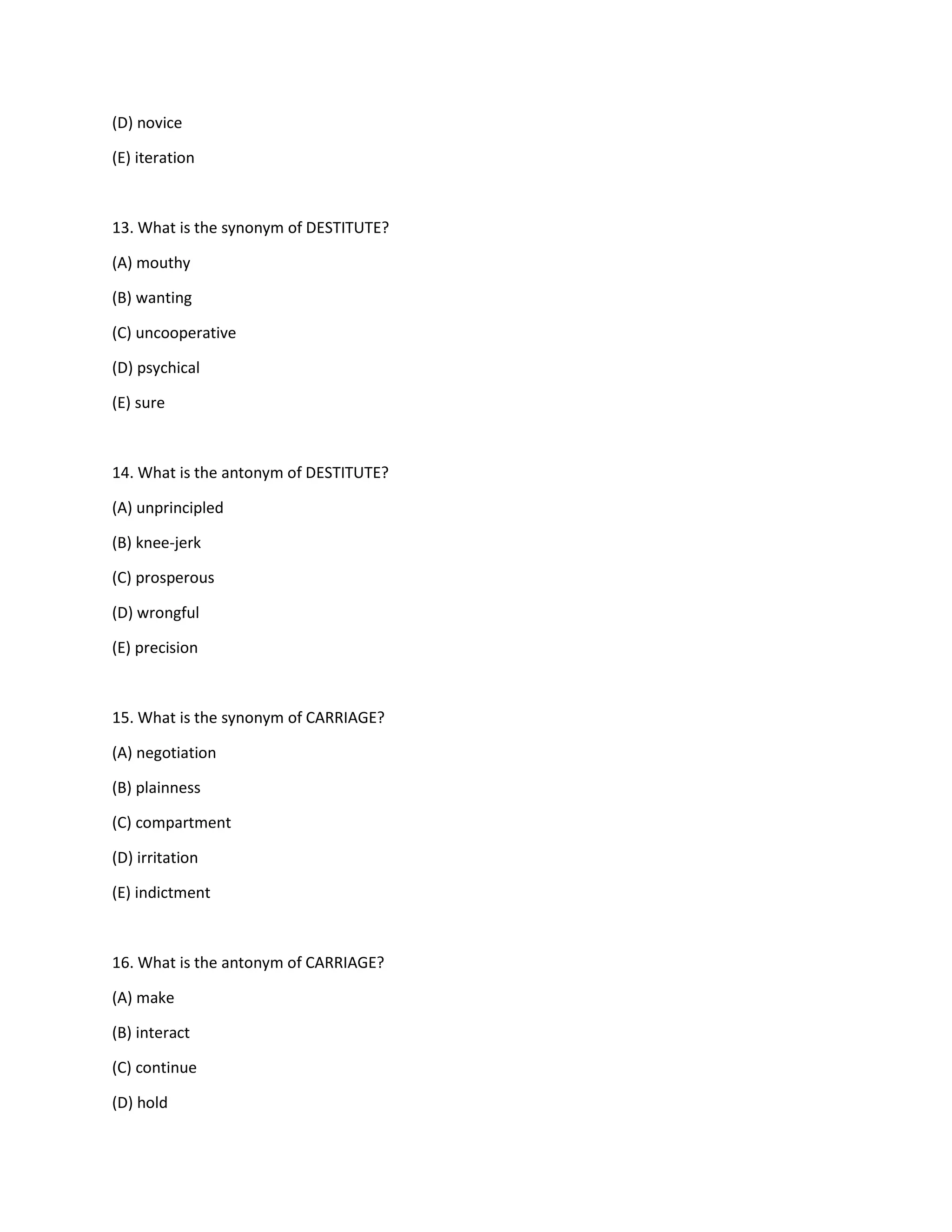 (D) novice
(E) iteration
13. What is the synonym of DESTITUTE?
(A) mouthy
(B) wanting
(C) uncooperative
(D) psychical
(E) sure
14. What is the antonym of DESTITUTE?
(A) unprincipled
(B) knee-jerk
(C) prosperous
(D) wrongful
(E) precision
15. What is the synonym of CARRIAGE?
(A) negotiation
(B) plainness
(C) compartment
(D) irritation
(E) indictment
16. What is the antonym of CARRIAGE?
(A) make
(B) interact
(C) continue
(D) hold
 