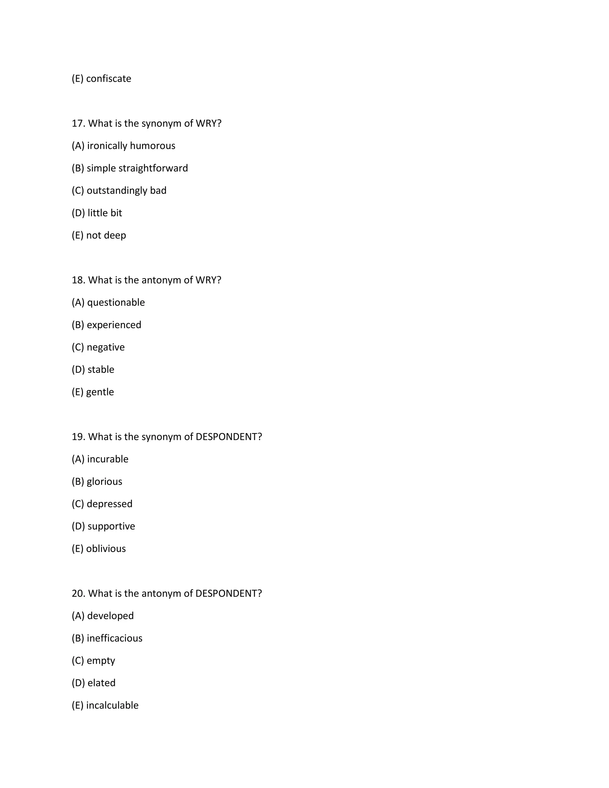 (E) confiscate
17. What is the synonym of WRY?
(A) ironically humorous
(B) simple straightforward
(C) outstandingly bad
(D) little bit
(E) not deep
18. What is the antonym of WRY?
(A) questionable
(B) experienced
(C) negative
(D) stable
(E) gentle
19. What is the synonym of DESPONDENT?
(A) incurable
(B) glorious
(C) depressed
(D) supportive
(E) oblivious
20. What is the antonym of DESPONDENT?
(A) developed
(B) inefficacious
(C) empty
(D) elated
(E) incalculable
 