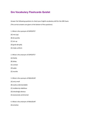 Gre Vocabulary Flashcards Quizlet
Answer the following questions to check your English vocabulary skill for the GRE Exam.
(The correct answers are given at the bottom of the questions)
1. What is the synonym of EXPEDITE?
(A) mix (up)
(B) do quickly
(C) stir up
(D) grab abruptly
(E) make uniform
2. What is the antonym of EXPEDITE?
(A) falsify
(B) delay
(C) contain
(D) spike
(E) reunite
3. What is the synonym of MAUDLIN?
(A) very small
(B) easily understandable
(C) stubbornly rebellious
(D) shockingly obvious
(E) excessively sentimental
4. What is the antonym of MAUDLIN?
(A) emotive
 