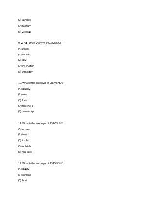 (C) careless
(D) taciturn
(E) veteran
9. What is the synonym of CLEMENCY?
(A) goods
(B) hillock
(C) city
(D) instruction
(E) sympathy
10. What is the antonym of CLEMENCY?
(A) cruelty
(B) weed
(C) lover
(D) thickness
(E) ownership
11. What is the synonym of ASTONISH?
(A) amaze
(B) trust
(C) imply
(D) publish
(E) replicate
12. What is the antonym of ASTONISH?
(A) clarify
(B) confuse
(C) hurt
 
