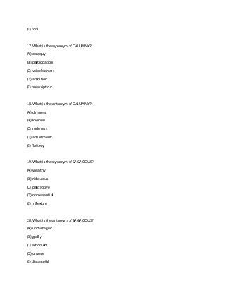 (E) fool
17. What is the synonym of CALUMNY?
(A) obloquy
(B) participation
(C) voicelessness
(D) ambition
(E) prescription
18. What is the antonym of CALUMNY?
(A) dimness
(B) lowness
(C) rudeness
(D) adjustment
(E) flattery
19. What is the synonym of SAGACIOUS?
(A) wealthy
(B) ridiculous
(C) perceptive
(D) nonessential
(E) inflexible
20. What is the antonym of SAGACIOUS?
(A) undamaged
(B) godly
(C) schooled
(D) unwise
(E) distasteful
 