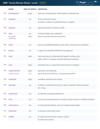 GRE® Vocab Review Sheet - Level:
WORD PART OF SPEECH DEFINITION
756. lackadaisical (adj.) lazy and unenthusiastic, half-hearted; carelessly lazy
757. languish (v.) to be or become weak;
to exist in a state of unpleasantness or neglect
758. largesse (n.) generous giving of money or gifts
759. laud (v.) to praise highly, esp. publically
laudable/
laudatory
(adj.) deserving praise/expressing praise
760. levity (n.) humor and lightheartedness, esp. when seriousness is expected
761. lionize (v.) to give a lot of public attention and approval
762. lucid (adj.) clear and easy to understand (of speech, writing, etc.);
able to think or express oneself clearly (of a person)
763. lurid (adj.) shocking, esp. in a way that causes horror or disgust
764. magnanimous (adj.) generous and forgiving
magnanimity (n.) generosity and kindness, a forgiving disposition
765. maladroit (adj.) unskilled, awkward and clumsy
766. meander (v.) to follow a winding course (lit. or fig.); to wander without purpose
(lit. or fig.)
767. mesmerize (v.) to hold the complete attention of
768. mire (v.) to cause to become stuck in mud (lit. or fig.); to trap in a difficult situation
769. misconstrue (v.) to interpret (something, such as a statement) wrongly
770. misnomer (n.) a wrong or inaccurate name
771. mollify (v.) to make (someone) less angry or upset;
to make less severe
 