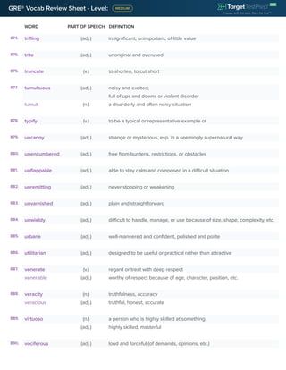 GRE® Vocab Review Sheet - Level:
WORD PART OF SPEECH DEFINITION
874. trifling (adj.) insignificant, unimportant, of little value
875. trite (adj.) unoriginal and overused
876. truncate (v.) to shorten, to cut short
877. tumultuous (adj.) noisy and excited;
full of ups and downs or violent disorder
tumult (n.) a disorderly and often noisy situation
878. typify (v.) to be a typical or representative example of
879. uncanny (adj.) strange or mysterious, esp. in a seemingly supernatural way
880. unencumbered (adj.) free from burdens, restrictions, or obstacles
881. unflappable (adj.) able to stay calm and composed in a difficult situation
882. unremitting (adj.) never stopping or weakening
883. unvarnished (adj.) plain and straightforward
884. unwieldy (adj.) difficult to handle, manage, or use because of size, shape, complexity, etc.
885. urbane (adj.) well-mannered and confident, polished and polite
886. utilitarian (adj.) designed to be useful or practical rather than attractive
887. venerate (v.) regard or treat with deep respect
venerable (adj.) worthy of respect because of age, character, position, etc.
888. veracity (n.) truthfulness, accuracy
veracious (adj.) truthful, honest, accurate
889. virtuoso (n.) a person who is highly skilled at something
(adj.) highly skilled, masterful
890. vociferous (adj.) loud and forceful (of demands, opinions, etc.)
 