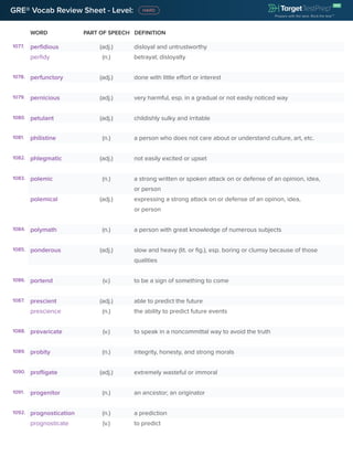 GRE® Vocab Review Sheet - Level:
WORD PART OF SPEECH DEFINITION
1077. perfidious (adj.) disloyal and untrustworthy
perfidy (n.) betrayal; disloyalty
1078. perfunctory (adj.) done with little effort or interest
1079. pernicious (adj.) very harmful, esp. in a gradual or not easliy noticed way
1080. petulant (adj.) childishly sulky and irritable
1081. philistine (n.) a person who does not care about or understand culture, art, etc.
1082. phlegmatic (adj.) not easily excited or upset
1083. polemic (n.) a strong written or spoken attack on or defense of an opinion, idea,
or person
polemical (adj.) expressing a strong attack on or defense of an opinon, idea,
or person
1084. polymath (n.) a person with great knowledge of numerous subjects
1085. ponderous (adj.) slow and heavy (lit. or fig.), esp. boring or clumsy because of those
qualities
1086. portend (v.) to be a sign of something to come
1087. prescient (adj.) able to predict the future
prescience (n.) the ability to predict future events
1088. prevaricate (v.) to speak in a noncommittal way to avoid the truth
1089. probity (n.) integrity, honesty, and strong morals
1090. profligate (adj.) extremely wasteful or immoral
1091. progenitor (n.) an ancestor; an originator
1092. prognostication (n.) a prediction
prognosticate (v.) to predict
 