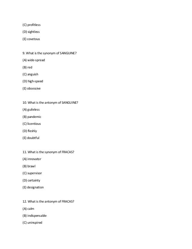 (C) profitless
(D) sightless
(E) covetous
9. What is the synonym of SANGUINE?
(A) wide-spread
(B) red
(C) anguish
(D) high-speed
(E) obsessive
10. What is the antonym of SANGUINE?
(A) guileless
(B) pandemic
(C) licentious
(D) fleshly
(E) doubtful
11. What is the synonym of FRACAS?
(A) innovator
(B) brawl
(C) supervisor
(D) certainty
(E) designation
12. What is the antonym of FRACAS?
(A) calm
(B) indispensable
(C) uninspired
 