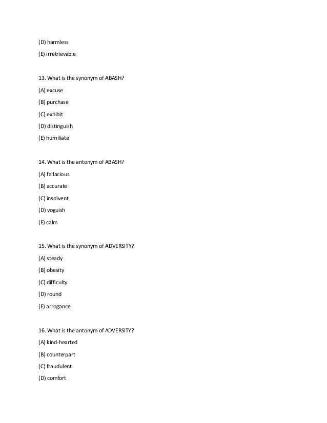 (D) harmless
(E) irretrievable
13. What is the synonym of ABASH?
(A) excuse
(B) purchase
(C) exhibit
(D) distinguish
(E) humiliate
14. What is the antonym of ABASH?
(A) fallacious
(B) accurate
(C) insolvent
(D) voguish
(E) calm
15. What is the synonym of ADVERSITY?
(A) steady
(B) obesity
(C) difficulty
(D) round
(E) arrogance
16. What is the antonym of ADVERSITY?
(A) kind-hearted
(B) counterpart
(C) fraudulent
(D) comfort
 