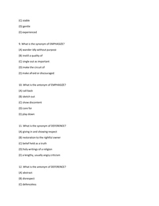 (C) stable
(D) gentle
(E) experienced
9. What is the synonym of EMPHASIZE?
(A) wander idly without purpose
(B) instill a quality of
(C) single out as important
(D) make the circuit of
(E) make afraid or discouraged
10. What is the antonym of EMPHASIZE?
(A) call back
(B) sketch out
(C) show discontent
(D) care for
(E) play down
11. What is the synonym of DEFERENCE?
(A) giving in and showing respect
(B) restoration to the rightful owner
(C) belief held as a truth
(D) holy writings of a religion
(E) a lengthy, usually angry criticism
12. What is the antonym of DEFERENCE?
(A) abstract
(B) disrespect
(C) defenceless
 