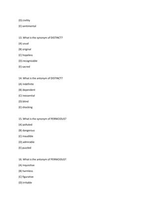 (D) civility
(E) sentimental
13. What is the synonym of DISTINCT?
(A) usual
(B) original
(C) hopeless
(D) recognizable
(E) sacred
14. What is the antonym of DISTINCT?
(A) indefinite
(B) dependent
(C) inessential
(D) blind
(E) shocking
15. What is the synonym of PERNICIOUS?
(A) polluted
(B) dangerous
(C) inaudible
(D) admirable
(E) puzzled
16. What is the antonym of PERNICIOUS?
(A) inquisitive
(B) harmless
(C) figurative
(D) irritable
 