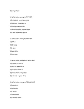 (E) sympathetic
17. What is the synonym of INVITE?
(A) criticize or punish someone
(B) promote the growth of
(C) send an invitation to
(D) express doubts or objections
(E) catch and arrest, capture
18. What is the antonym of INVITE?
(A) diffuse
(B) develop
(C) reject
(D) scandalize
(E) purchase
19. What is the synonym of CHALLENGE?
(A) receive a salary of
(B) pay no attention to
(C) increase or add to
(D) raise a formal objection
(E) return to original state
20. What is the antonym of CHALLENGE?
(A) obedience
(B) basement
(C) climate
(D) playground
(E) common-sense
 