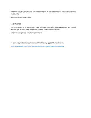 Synonyms: ask; bid; call; request someone's company at; request someone's presence at; send an
invitation to
Antonyms: ignore; reject; shun
10. CHALLENGE
Synonyms: a dare or an urge to participate; a demand for proof or for an explanation; any job that
requires special effort; dare; defy boldly; protest; raise a formal objection
Antonyms: acceptance; compliance; obedience
To learn and practice more, please install the following app (100% free forever).
https://play.google.com/store/apps/details?id=com.oxybell.greexamvocabulary
 