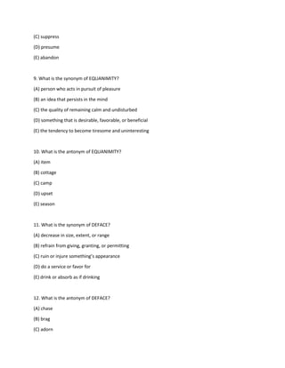 (C) suppress
(D) presume
(E) abandon
9. What is the synonym of EQUANIMITY?
(A) person who acts in pursuit of pleasure
(B) an idea that persists in the mind
(C) the quality of remaining calm and undisturbed
(D) something that is desirable, favorable, or beneficial
(E) the tendency to become tiresome and uninteresting
10. What is the antonym of EQUANIMITY?
(A) item
(B) cottage
(C) camp
(D) upset
(E) season
11. What is the synonym of DEFACE?
(A) decrease in size, extent, or range
(B) refrain from giving, granting, or permitting
(C) ruin or injure something’s appearance
(D) do a service or favor for
(E) drink or absorb as if drinking
12. What is the antonym of DEFACE?
(A) chase
(B) brag
(C) adorn
 