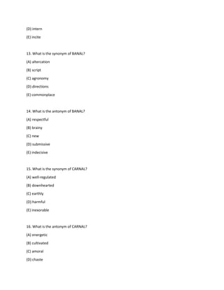 (D) intern
(E) incite
13. What is the synonym of BANAL?
(A) altercation
(B) script
(C) agronomy
(D) directions
(E) commonplace
14. What is the antonym of BANAL?
(A) respectful
(B) brainy
(C) new
(D) submissive
(E) indecisive
15. What is the synonym of CARNAL?
(A) well-regulated
(B) downhearted
(C) earthly
(D) harmful
(E) inexorable
16. What is the antonym of CARNAL?
(A) energetic
(B) cultivated
(C) amoral
(D) chaste
 