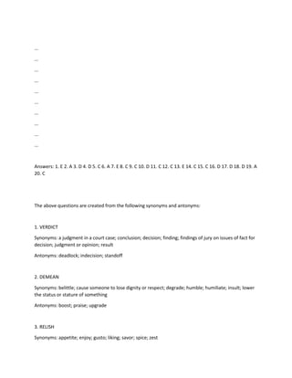 ...
...
...
...
...
...
...
...
...
...
Answers: 1. E 2. A 3. D 4. D 5. C 6. A 7. E 8. C 9. C 10. D 11. C 12. C 13. E 14. C 15. C 16. D 17. D 18. D 19. A
20. C
The above questions are created from the following synonyms and antonyms:
1. VERDICT
Synonyms: a judgment in a court case; conclusion; decision; finding; findings of jury on issues of fact for
decision; judgment or opinion; result
Antonyms: deadlock; indecision; standoff
2. DEMEAN
Synonyms: belittle; cause someone to lose dignity or respect; degrade; humble; humiliate; insult; lower
the status or stature of something
Antonyms: boost; praise; upgrade
3. RELISH
Synonyms: appetite; enjoy; gusto; liking; savor; spice; zest
 