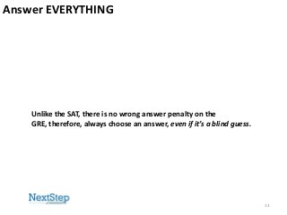 Answer EVERYTHING

Unlike the SAT, there is no wrong answer penalty on the
GRE, therefore, always choose an answer, even if it’s a blind guess.

13

 