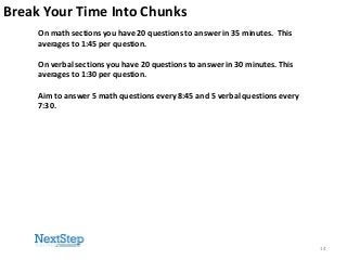 Break Your Time Into Chunks
On math sections you have 20 questions to answer in 35 minutes. This
averages to 1:45 per question.
On verbal sections you have 20 questions to answer in 30 minutes. This
averages to 1:30 per question.
Aim to answer 5 math questions every 8:45 and 5 verbal questions every
7:30.

14

 
