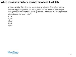 When choosing a strategy, consider how long it will take.
A bus drives for three hours at a speed of 70 miles per hour, then, due to
heavier traffic congestion, the bus is forced to slow down to 40 miles per
hour for the remaining three hours of the trip. What was the average speed
of the bus for the entire trip?
A) 70
B) 60
C) 55
D) 50
E) 40

16

 
