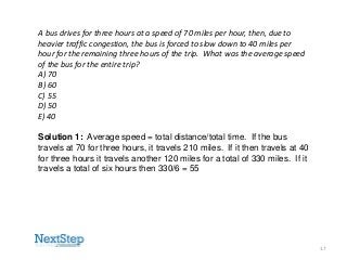 A bus drives for three hours at a speed of 70 miles per hour, then, due to
heavier traffic congestion, the bus is forced to slow down to 40 miles per
hour for the remaining three hours of the trip. What was the average speed
of the bus for the entire trip?
A) 70
B) 60
C) 55
D) 50
E) 40
Solution 1: Average speed = total distance/total time. If the bus
travels at 70 for three hours, it travels 210 miles. If it then travels at 40
for three hours it travels another 120 miles for a total of 330 miles. If it
travels a total of six hours then 330/6 = 55

17

 