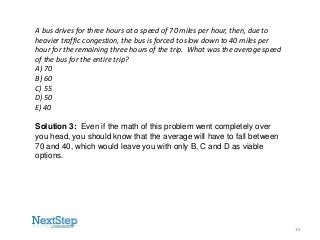 A bus drives for three hours at a speed of 70 miles per hour, then, due to
heavier traffic congestion, the bus is forced to slow down to 40 miles per
hour for the remaining three hours of the trip. What was the average speed
of the bus for the entire trip?
A) 70
B) 60
C) 55
D) 50
E) 40
Solution 3: Even if the math of this problem went completely over
you head, you should know that the average will have to fall between
70 and 40, which would leave you with only B, C and D as viable
options.

19

 