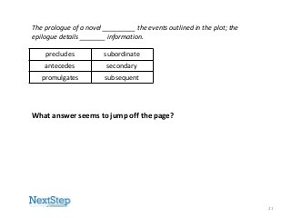 The prologue of a novel _________ the events outlined in the plot; the
epilogue details _______ information.
precludes

subordinate

antecedes

secondary

promulgates

subsequent

What answer seems to jump off the page?

21

 