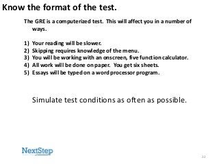 Know the format of the test.
The GRE is a computerized test. This will affect you in a number of
ways.
1)
2)
3)
4)
5)

Your reading will be slower.
Skipping requires knowledge of the menu.
You will be working with an onscreen, five function calculator.
All work will be done on paper. You get six sheets.
Essays will be typed on a word processor program.

Simulate test conditions as often as possible.

22

 