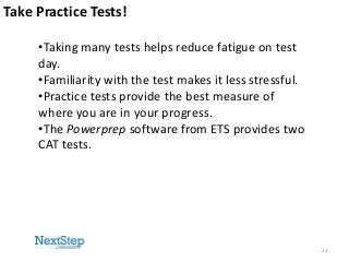 Take Practice Tests!
•Taking many tests helps reduce fatigue on test
day.
•Familiarity with the test makes it less stressful.
•Practice tests provide the best measure of
where you are in your progress.
•The Powerprep software from ETS provides two
CAT tests.

23

 