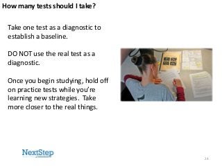 How many tests should I take?

Take one test as a diagnostic to
establish a baseline.
DO NOT use the real test as a
diagnostic.
Once you begin studying, hold off
on practice tests while you’re
learning new strategies. Take
more closer to the real things.

24

 