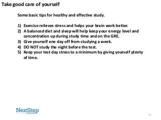Take good care of yourself
Some basic tips for healthy and effective study.
1) Exercise relieves stress and helps your brain work better.
2) A balanced diet and sleep will help keep your energy level and
concentration up during study time and on the GRE.
3) Give yourself one day off from studying a week.
4) DO NOT study the night before the test.
5) Keep your test day stress to a minimum by giving yourself plenty
of time.

25

 