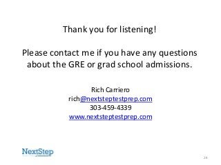 Thank you for listening!

Please contact me if you have any questions
about the GRE or grad school admissions.
Rich Carriero
rich@nextsteptestprep.com
303-459-4339
www.nextsteptestprep.com

28

 