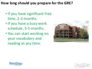 How long should you prepare for the GRE?
• If you have significant free
time, 2-3 months.
• If you have a busy work
schedule, 3-5 months.
• You can start working on
your vocabulary and
reading at any time.

5

 