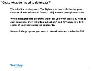 “Ok, so what do I need to do to pass?”
There isn’t a passing score. The higher your score, the better your
chances of admission (and financial aid) at more prestigious schools.
While most graduate programs won’t tell you what score you need to
gain admission, they will often publish 25th and 75th percentile GRE
scores of last year’s accepted applicants.
Research the programs you want to attend before you take the GRE.

7

 