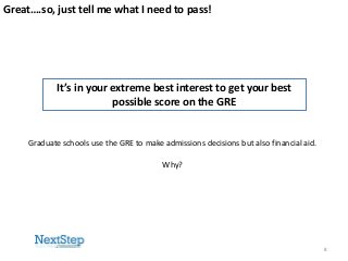 Great….so, just tell me what I need to pass!

It’s in your extreme best interest to get your best
possible score on the GRE

Graduate schools use the GRE to make admissions decisions but also financial aid.
Why?

8

 