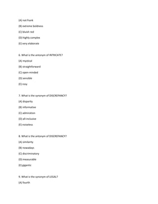 (A) not frank
(B) extreme boldness
(C) bluish red
(D) highly complex
(E) very elaborate
6. What is the antonym of INTRICATE?
(A) mystical
(B) straightforward
(C) open-minded
(D) sensible
(E) rosy
7. What is the synonym of DISCREPANCY?
(A) disparity
(B) informative
(C) admiration
(D) all-inclusive
(E) noiseless
8. What is the antonym of DISCREPANCY?
(A) similarity
(B) nowadays
(C) discriminatory
(D) measurable
(E) gigantic
9. What is the synonym of LEGAL?
(A) fourth
 