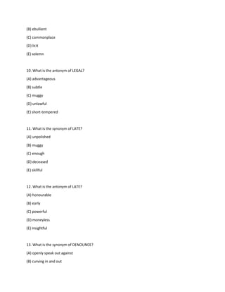(B) ebullient
(C) commonplace
(D) licit
(E) solemn
10. What is the antonym of LEGAL?
(A) advantageous
(B) subtle
(C) muggy
(D) unlawful
(E) short-tempered
11. What is the synonym of LATE?
(A) unpolished
(B) muggy
(C) enough
(D) deceased
(E) skillful
12. What is the antonym of LATE?
(A) honourable
(B) early
(C) powerful
(D) moneyless
(E) insightful
13. What is the synonym of DENOUNCE?
(A) openly speak out against
(B) curving in and out
 