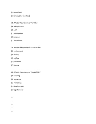 (D) a blind alley
(E) fantasy (also phantasy)
18. What is the antonym of PATHOS?
(A) transportation
(B) puff
(C) environment
(D) preacher
(E) amusement
19. What is the synonym of TRANSITORY?
(A) environment
(B) insanity
(C) outflow
(D) unconcern
(E) fleeting
20. What is the antonym of TRANSITORY?
(A) uncaring
(B) springtime
(C) everlasting
(D) disadvantaged
(E) togetherness
...
...
...
...
...
 