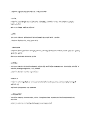 Antonyms: agreement; concordance; parity; similarity
5. LEGAL
Synonyms: according to the law of works; created by, permitted by law; innocent; lawful; legit;
legitimate; licit
Antonyms: illegal; lawless; unlawful
6. LATE
Synonyms: behind; behindhand; belated; dead; deceased; latish; overdue
Antonyms: beforehand; early; premature
7. DENOUNCE
Synonyms: blame; condemn strongly; criticize; criticize publicly; denunciation; openly speak out against;
speak out against
Antonyms: approve; commend; praise
8. ARABLE
Synonyms: can be cultivated; cultivable; cultivatable land; fit for growing crops; ploughable; suitable or
used for plowing and growing crops; tillable
Antonyms: barren; infertile; unproductive
9. PATHOS
Synonyms: a feeling of pity or sorrow; an emotion of sympathy; evoking sadness or pity; feeling of
sadness; pity
Antonyms: amusement; fun; pleasure
10. TRANSITORY
Synonyms: fleeting; impermanent; lasting a very short time; momentary; short-lived; temporary;
transient
Antonyms: eternal; everlasting; lasting; permanent; perpetual
 
