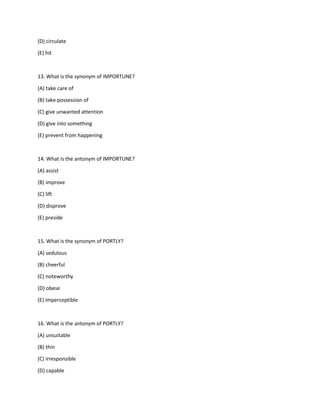 (D) circulate
(E) hit
13. What is the synonym of IMPORTUNE?
(A) take care of
(B) take possession of
(C) give unwanted attention
(D) give into something
(E) prevent from happening
14. What is the antonym of IMPORTUNE?
(A) assist
(B) improve
(C) lift
(D) disprove
(E) preside
15. What is the synonym of PORTLY?
(A) sedulous
(B) cheerful
(C) noteworthy
(D) obese
(E) imperceptible
16. What is the antonym of PORTLY?
(A) unsuitable
(B) thin
(C) irresponsible
(D) capable
 