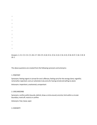 ...
...
...
...
...
...
...
...
...
...
Answers: 1. E 2. E 3. E 4. C 5. B 6. E 7. B 8. E 9. A 10. D 11. D 12. A 13. C 14. A 15. D 16. B 17. C 18. C 19. B
20. C
The above questions are created from the following synonyms and antonyms:
1. PENITENT
Synonyms: feeling regret or sorrow for one's offenses; feeling sorry for the wrongs done; regretful;
remorseful; repentant; sorry or ashamed; truly sorry for having sinned and willing to atone
Antonyms: impenitent; unashamed; unrepentant
2. CIRCUMSCRIBE
Synonyms: confine within bounds; delimit; draw a circle around; encircle; limit within a circular
boundary; mark off; restrict or confine
Antonyms: free; loose; open
3. DISPARITY
 