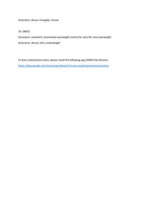 Antonyms: abuse; misapply; misuse
10. OBESE
Synonyms: corpulent; excessively overweight; overly fat; very fat; very overweight
Antonyms: skinny; slim; underweight
To learn and practice more, please install the following app (100% free forever).
https://play.google.com/store/apps/details?id=com.oxybell.greexamvocabulary
 