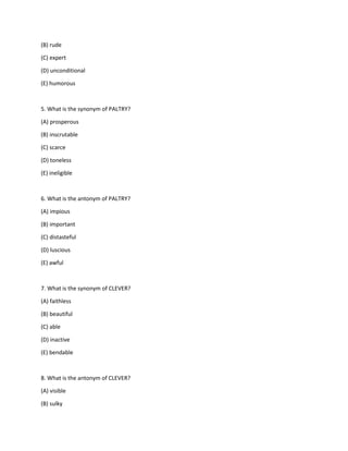 (B) rude
(C) expert
(D) unconditional
(E) humorous
5. What is the synonym of PALTRY?
(A) prosperous
(B) inscrutable
(C) scarce
(D) toneless
(E) ineligible
6. What is the antonym of PALTRY?
(A) impious
(B) important
(C) distasteful
(D) luscious
(E) awful
7. What is the synonym of CLEVER?
(A) faithless
(B) beautiful
(C) able
(D) inactive
(E) bendable
8. What is the antonym of CLEVER?
(A) visible
(B) sulky
 