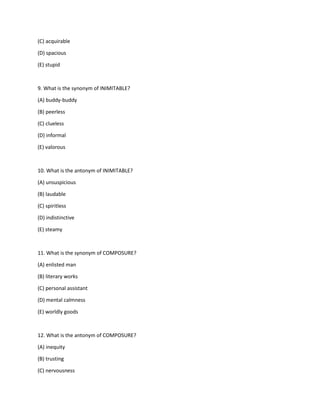 (C) acquirable
(D) spacious
(E) stupid
9. What is the synonym of INIMITABLE?
(A) buddy-buddy
(B) peerless
(C) clueless
(D) informal
(E) valorous
10. What is the antonym of INIMITABLE?
(A) unsuspicious
(B) laudable
(C) spiritless
(D) indistinctive
(E) steamy
11. What is the synonym of COMPOSURE?
(A) enlisted man
(B) literary works
(C) personal assistant
(D) mental calmness
(E) worldly goods
12. What is the antonym of COMPOSURE?
(A) inequity
(B) trusting
(C) nervousness
 