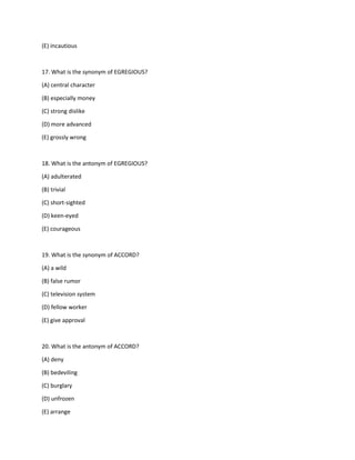 (E) incautious
17. What is the synonym of EGREGIOUS?
(A) central character
(B) especially money
(C) strong dislike
(D) more advanced
(E) grossly wrong
18. What is the antonym of EGREGIOUS?
(A) adulterated
(B) trivial
(C) short-sighted
(D) keen-eyed
(E) courageous
19. What is the synonym of ACCORD?
(A) a wild
(B) false rumor
(C) television system
(D) fellow worker
(E) give approval
20. What is the antonym of ACCORD?
(A) deny
(B) bedeviling
(C) burglary
(D) unfrozen
(E) arrange
 